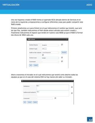 VIRTUALIZACIÓN ASIX2
52
Una vez hayamos creado el RAID iremos al apartado ISCSI ubicado dentro de Services en el
menú de la izquierda y empezaremos a configurar diferentes cosas para poder compartir este
RAID creado.
Primero añadiremos un nuevo Extent en el que indicaremos el nombre que tendrá, que será
de tipo File, también indicaremos el Path donde estará ubicado este extent creado y
finalmente indicaremos el espacio que tendrá en nuestro caso 60GB ya que el RAID lo forman
dos discos de 30GB cada uno.
Ahora crearemos el Iniciador en el cual indicaremos que tendrá como destino todos los
equipos ya que en el caso del sistema ESXI no hay manera de saber su iniciador.
 