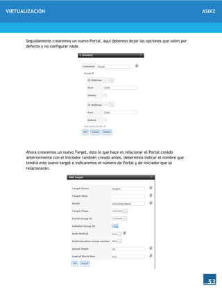 VIRTUALIZACIÓN ASIX2
53
Seguidamente crearemos un nuevo Portal, aquí debemos dejar las opciones que salen por
defecto y no configurar nada.
Ahora crearemos un nuevo Target, esto lo que hace es relacionar el Portal creado
anteriormente con el Iniciador también creado antes, deberemos indicar el nombre que
tendrá este nuevo target e indicaremos el número de Portal y de iniciador que se
relacionarán.
 