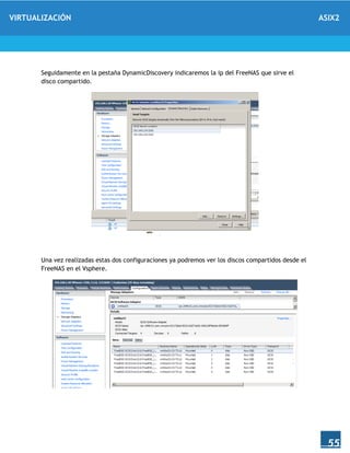 VIRTUALIZACIÓN ASIX2
55
Seguidamente en la pestaña DynamicDiscovery indicaremos la ip del FreeNAS que sirve el
disco compartido.
Una vez realizadas estas dos configuraciones ya podremos ver los discos compartidos desde el
FreeNAS en el Vsphere.
 