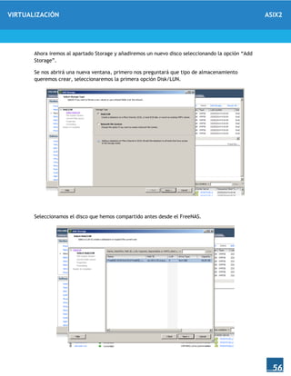 VIRTUALIZACIÓN ASIX2
56
Ahora iremos al apartado Storage y añadiremos un nuevo disco seleccionando la opción “Add
Storage”.
Se nos abrirá una nueva ventana, primero nos preguntará que tipo de almacenamiento
queremos crear, seleccionaremos la primera opción Disk/LUN.
Seleccionamos el disco que hemos compartido antes desde el FreeNAS.
 