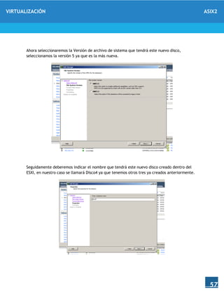 VIRTUALIZACIÓN ASIX2
57
Ahora seleccionaremos la Versión de archivo de sistema que tendrá este nuevo disco,
seleccionamos la versión 5 ya que es la más nueva.
Seguidamente deberemos indicar el nombre que tendrá este nuevo disco creado dentro del
ESXI, en nuestro caso se llamará Disco4 ya que tenemos otros tres ya creados anteriormente.
 