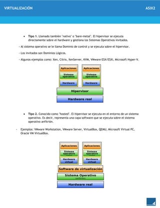 VIRTUALIZACIÓN ASIX2
4
 Tipo 1. Llamado también "nativo" o "bare-metal". El hipervisor se ejecuta
directamente sobre el hardware y gestiona los Sistemas Operativos invitados.
- Al sistema operativo se le llama Dominio de control y se ejecuta sobre el hipervisor.
- Los invitados son Dominios Lógicos.
- Algunos ejemplos como: Xen, Citrix, XenServer, KVM, VMware ESX/ESXi, Microsoft Hyper-V.
 Tipo 2. Conocido como "hosted". El hipervisor se ejecuta en el entorno de un sistema
operativo. Es decir, representa una capa software que se ejecuta sobre el sistema
operativo anfitrión.
- Ejemplos: VMware Workstation, VMware Server, VirtualBox, QEMU, Microsoft Virtual PC,
Oracle VM VirtualBox.
.
 