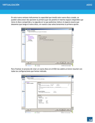 VIRTUALIZACIÓN ASIX2
58
En esta nueva ventana indicaremos la capacidad que tendrá este nuevo disco creado, se
pueden seleccionar dos opciones la primera que nos pondrá el máximo espacio disponible que
tiene el disco compartido y la segunda en la que podremos indicar el espacio exacto que
deseamos que tenga el nuevo disco, en nuestro caso seleccionaremos la primera opción.
Para finalizar el proceso de crear un nuevo disco en el ESXI nos saldrá un breve resumen con
todas las configuraciones que hemos indicado.
 