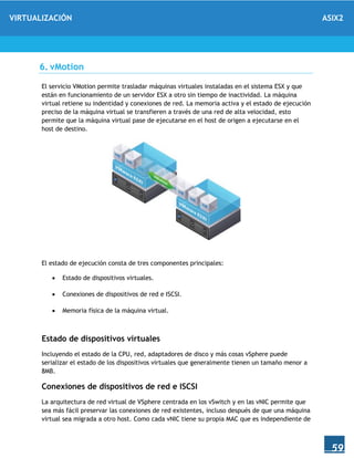 VIRTUALIZACIÓN ASIX2
59
6. vMotion
El servicio VMotion permite trasladar máquinas virtuales instaladas en el sistema ESX y que
están en funcionamiento de un servidor ESX a otro sin tiempo de inactividad. La máquina
virtual retiene su indentidad y conexiones de red. La memoria activa y el estado de ejecución
preciso de la máquina virtual se transfieren a través de una red de alta velocidad, esto
permite que la máquina virtual pase de ejecutarse en el host de origen a ejecutarse en el
host de destino.
El estado de ejecución consta de tres componentes principales:
 Estado de dispositivos virtuales.
 Conexiones de dispositivos de red e ISCSI.
 Memoria física de la máquina virtual.
Estado de dispositivos virtuales
Incluyendo el estado de la CPU, red, adaptadores de disco y más cosas vSphere puede
serializar el estado de los dispositivos virtuales que generalmente tienen un tamaño menor a
8MB.
Conexiones de dispositivos de red e ISCSI
La arquitectura de red virtual de VSphere centrada en los vSwitch y en las vNIC permite que
sea más fácil preservar las conexiones de red existentes, incluso después de que una máquina
virtual sea migrada a otro host. Como cada vNIC tiene su propia MAC que es independiente de
 
