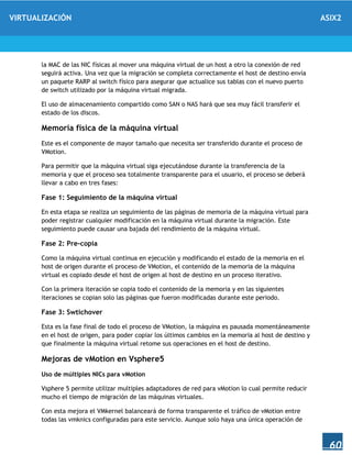 VIRTUALIZACIÓN ASIX2
60
la MAC de las NIC físicas al mover una máquina virtual de un host a otro la conexión de red
seguirá activa. Una vez que la migración se completa correctamente el host de destino envía
un paquete RARP al switch físico para asegurar que actualice sus tablas con el nuevo puerto
de switch utilizado por la máquina virtual migrada.
El uso de almacenamiento compartido como SAN o NAS hará que sea muy fácil transferir el
estado de los discos.
Memoria física de la máquina virtual
Este es el componente de mayor tamaño que necesita ser transferido durante el proceso de
VMotion.
Para permitir que la máquina virtual siga ejecutándose durante la transferencia de la
memoria y que el proceso sea totalmente transparente para el usuario, el proceso se deberá
llevar a cabo en tres fases:
Fase 1: Seguimiento de la máquina virtual
En esta etapa se realiza un seguimiento de las páginas de memoria de la máquina virtual para
poder registrar cualquier modificación en la máquina virtual durante la migración. Este
seguimiento puede causar una bajada del rendimiento de la máquina virtual.
Fase 2: Pre-copia
Como la máquina virtual continua en ejecución y modificando el estado de la memoria en el
host de origen durante el proceso de VMotion, el contenido de la memoria de la máquina
virtual es copiado desde el host de origen al host de destino en un proceso iterativo.
Con la primera iteración se copia todo el contenido de la memoria y en las siguientes
iteraciones se copian solo las páginas que fueron modificadas durante este periodo.
Fase 3: Swtichover
Esta es la fase final de todo el proceso de VMotion, la máquina es pausada momentáneamente
en el host de origen, para poder copiar los últimos cambios en la memoria al host de destino y
que finalmente la máquina virtual retome sus operaciones en el host de destino.
Mejoras de vMotion en Vsphere5
Uso de múltiples NICs para vMotion
Vsphere 5 permite utilizar multiples adaptadores de red para vMotion lo cual permite reducir
mucho el tiempo de migración de las máquinas virtuales.
Con esta mejora el VMkernel balanceará de forma transparente el tráfico de vMotion entre
todas las vmknics configuradas para este servicio. Aunque solo haya una única operación de
 