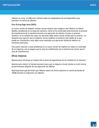 VIRTUALIZACIÓN ASIX2
61
vMotion en curso, el VMkernel utilizará todos los adaptadores de red disponibles para
distribuir el tráfico de vMotion.
Stun During Page Send (SDPS)
La nueva versión de Vsphere incluye nuevas mejores para asegurar que vMotion no fallará
debido a problemas en la copia de memoria. Como se ha comentado anteriormente el proceso
de transferencia de la memoria durante una operación de vMotion incluye un proceso
iterativo. En la mayoría de casos una iteración debe tomar menos tiempo que la anterior, no
obstante hay casos en que la máquina virtual modifica la memoria más rápido de lo que
puede ser transferida y esto daba como resultado una operación fallida de vMotion en
versiones anteriores.
Para poner solución a estos problemas en la nueva versión de Vsphere se reduce la velocidad
de la máquina y así se asegura que la tasa de modificación de la memoria sea menor que la
tasa de transferencia.
Otras mejoras
Mejoras para minimizar el impacto de la tarea de seguimiento de los cambios en la memoria
Mejoras para reducir el tiempo necesario para que la máquina virtual retome su nivel normal
de performance después de una operación de vMotion
Optimizaciones que permiten que vMotion sature de forma selectiva un ancho de banda de
10GBE durante la migración con vMotion.
 