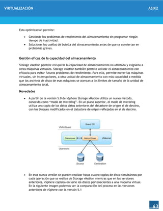 VIRTUALIZACIÓN ASIX2
63
Esta optimización permite:
 Gestionar los problemas de rendimiento del almacenamiento sin programar ningún
tiempo de inactividad.
 Solucionar los cuellos de botella del almacenamiento antes de que se conviertan en
problemas graves.
Gestión eficaz de la capacidad del almacenamiento
Storage vMotion permite recuperar la capacidad de almacenamiento no utilizada y asignarla a
otras máquinas virtuales. Storage vMotion también permite utilizar el almacenamiento con
eficacia para evitar futuros problemas de rendimiento. Para ello, permite mover las máquinas
virtuales, sin interrupciones, a otra unidad de almacenamiento con más capacidad a medida
que los archivos de disco de esas máquinas se acercan a los límites de tamaño de la unidad de
almacenamiento total.
Novedades
 A partir de la versión 5.0 de vSphere Storage vMotion utiliza un nuevo método,
conocido como “modo de mirroring”. En un plano superior, el modo de mirroring
utiliza una copia de los datos datos anteriores del datastore de origen al de destino,
con los bloques modificados en el datastore de origen reflejados en el de destino.
 En esta nueva versión se pueden realizar hasta cuatro copias de disco simultáneas por
cada operación que se realice de Storage vMotion mientras que en las versiones
anteriores, vSphere copiaba en serie los discos pertenecientes a una máquina virtual.
En la siguiente imagen podemos ver la comparación del proceso en las versiones
anteriores de vSphere con la versión 5.1
 