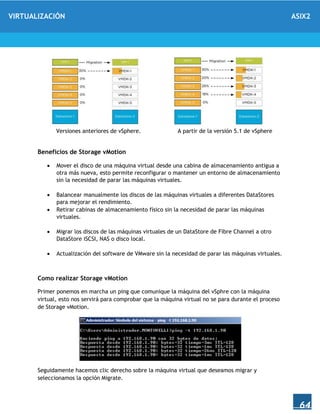 VIRTUALIZACIÓN ASIX2
64
Versiones anteriores de vSphere. A partir de la versión 5.1 de vSphere
Beneficios de Storage vMotion
 Mover el disco de una máquina virtual desde una cabina de almacenamiento antigua a
otra más nueva, esto permite reconfigurar o mantener un entorno de almacenamiento
sin la necesidad de parar las máquinas virtuales.
 Balancear manualmente los discos de las máquinas virtuales a diferentes DataStores
para mejorar el rendimiento.
 Retirar cabinas de almacenamiento físico sin la necesidad de parar las máquinas
virtuales.
 Migrar los discos de las máquinas virtuales de un DataStore de Fibre Channel a otro
DataStore iSCSI, NAS o disco local.
 Actualización del software de VMware sin la necesidad de parar las máquinas virtuales.
Como realizar Storage vMotion
Primer ponemos en marcha un ping que comunique la máquina del vSphre con la máquina
virtual, esto nos servirá para comprobar que la máquina virtual no se para durante el proceso
de Storage vMotion.
Seguidamente hacemos clic derecho sobre la máquina virtual que deseamos migrar y
seleccionamos la opción Migrate.
 