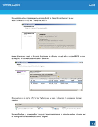 VIRTUALIZACIÓN ASIX2
65
Una vez seleccionemos esa opción se nos abrirá la siguiente ventana en la que
seleccionaremos la opción Change datastore.
Ahora deberemos elegir el disco de destino de la máquina virtual, elegiremos el DRS2 ya que
la máquina actualmente se encuentra en el DRS.
Observamos en la parte inferior de vSphere que se está realizando el proceso de Storage
vMotion.
Una vez finalice el proceso observamos en las propiedades de la máquina virtual migrada que
se ha migrado correctamente al disco elegido.
 