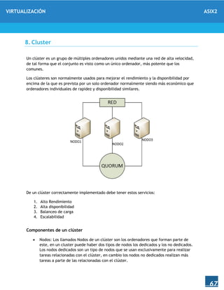VIRTUALIZACIÓN ASIX2
67
8. Cluster
Un clúster es un grupo de múltiples ordenadores unidos mediante una red de alta velocidad,
de tal forma que el conjunto es visto como un único ordenador, más potente que los
comunes.
Los clústeres son normalmente usados para mejorar el rendimiento y la disponibilidad por
encima de la que es prevista por un solo ordenador normalmente siendo más económico que
ordenadores individuales de rapidez y disponibilidad similares.
De un clúster correctamente implementado debe tener estos servicios:
1. Alto Rendimiento
2. Alta disponibilidad
3. Balanceo de carga
4. Escalabilidad
Componentes de un clúster
 Nodos: Los llamados Nodos de un clúster son los ordenadores que forman parte de
este, en un cluster puede haber dos tipos de nodos los dedicados y los no dedicados.
Los nodos dedicados son un tipo de nodos que se usan exclusivamente para realizar
tareas relacionadas con el clúster, en cambio los nodos no dedicados realizan más
tareas a parte de las relacionadas con el clúster.
 