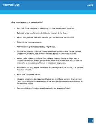 VIRTUALIZACIÓN ASIX2
5
¿Qué ventajas aporta la virtualización?
- Reutilización de hardware existente (para utilizar software más moderno).
- Optimizar el aprovechamiento de todos los recursos de hardware.
- Rápida incorporación de nuevos recursos para los servidores virtualizados.
- Reducción de costes y consumo.
- Administración global centralizada y simplificada.
- Permite gestionar un CPD como una agrupación para toda la capacidad de recursos
(procesador, memoria, red, almacenamiento) dentro de una infraestructura.
- Mejora en los procesos de clonación y copia de sistemas: Mayor facilidad para la
creación de entornos de test que permiten poner en marcha nuevas aplicaciones sin
impactar a la producción, agilizando el proceso de las pruebas.
- Aislamiento: un fallo general de sistema de una máquina virtual no afecta al resto de
máquinas virtuales.
- Reduce los tiempos de parada.
- Migración en caliente de máquinas virtuales (sin pérdida de servicio) de un servidor
físico a otro, eliminando la necesidad de paradas planificadas por mantenimiento de
los servidores físicos.
- Balanceo dinámico de máquinas virtuales entre los servidores físicos.
 