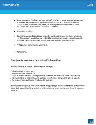 VIRTUALIZACIÓN ASIX2
68
 Almacenamiento: Puede consistir en una NAS, una SAN, o almacenamiento interno en
el servidor. El protocolo más comúnmente utilizado es NFS, sistema de ficheros
compartido entre servidor y los nodos. Sin embargo existen sistemas de ficheros
específicos para clústeres como Lustre (CFS) y PVFS2.
 Sistemas operativos.
 Conexiones de red: Los nodos de un clúster pueden conectarse mediante una simple
red Ethernet con adaptadores de red o NICs, o utilizar tecnologías especiales de alta
velocidad como Fast Ethernet, Gigabit Ethernet, Myrinet, InfiniBand o SCI.
 Protocolos de comunicación y servicios.
 Aplicaciones.
Ventajas e inconvenientes de la utilización de un clúster
La utilización de un clúster tiene diferentes ventajas:
1. Ahorro de costes en recursos.
2. Compartición de información.
3. Soporte multiplataforma con la gestión de diferentes sistemas operativos y aplicaciones.
4. Es muy sencillo de implementar ya que esta tecnología es transparente para el usuario.
5. No exige ninguna sustitución ni adición de hardware.
La única desventaja que tiene un clúster es la seguridad ya que actualmente los protocolos de
seguridad, autentificación y control no están suficiente desarrollados para el uso de cualquier
usuario.
 