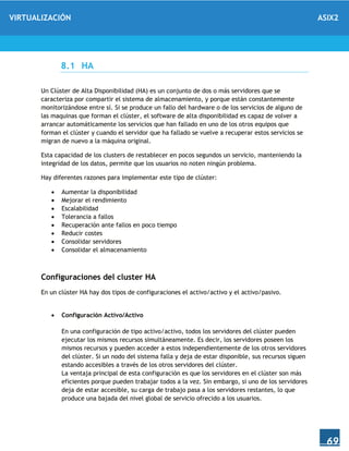 VIRTUALIZACIÓN ASIX2
69
8.1 HA
Un Clúster de Alta Disponibilidad (HA) es un conjunto de dos o más servidores que se
caracteriza por compartir el sistema de almacenamiento, y porque están constantemente
monitorizándose entre sí. Si se produce un fallo del hardware o de los servicios de alguno de
las maquinas que forman el clúster, el software de alta disponibilidad es capaz de volver a
arrancar automáticamente los servicios que han fallado en uno de los otros equipos que
forman el clúster y cuando el servidor que ha fallado se vuelve a recuperar estos servicios se
migran de nuevo a la máquina original.
Esta capacidad de los clusters de restablecer en pocos segundos un servicio, manteniendo la
integridad de los datos, permite que los usuarios no noten ningún problema.
Hay diferentes razones para implementar este tipo de clúster:
 Aumentar la disponibilidad
 Mejorar el rendimiento
 Escalabilidad
 Tolerancia a fallos
 Recuperación ante fallos en poco tiempo
 Reducir costes
 Consolidar servidores
 Consolidar el almacenamiento
Configuraciones del cluster HA
En un clúster HA hay dos tipos de configuraciones el activo/activo y el activo/pasivo.
 Configuración Activo/Activo
En una configuración de tipo activo/activo, todos los servidores del clúster pueden
ejecutar los mismos recursos simultáneamente. Es decir, los servidores poseen los
mismos recursos y pueden acceder a estos independientemente de los otros servidores
del clúster. Si un nodo del sistema falla y deja de estar disponible, sus recursos siguen
estando accesibles a través de los otros servidores del clúster.
La ventaja principal de esta configuración es que los servidores en el clúster son más
eficientes porque pueden trabajar todos a la vez. Sin embargo, si uno de los servidores
deja de estar accesible, su carga de trabajo pasa a los servidores restantes, lo que
produce una bajada del nivel global de servicio ofrecido a los usuarios.
 