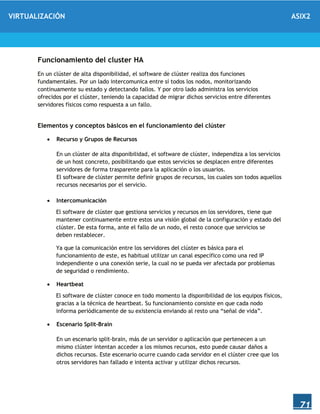 VIRTUALIZACIÓN ASIX2
71
Funcionamiento del cluster HA
En un clúster de alta disponibilidad, el software de clúster realiza dos funciones
fundamentales. Por un lado intercomunica entre sí todos los nodos, monitorizando
continuamente su estado y detectando fallos. Y por otro lado administra los servicios
ofrecidos por el clúster, teniendo la capacidad de migrar dichos servicios entre diferentes
servidores físicos como respuesta a un fallo.
Elementos y conceptos básicos en el funcionamiento del clúster
 Recurso y Grupos de Recursos
En un clúster de alta disponibilidad, el software de clúster, independiza a los servicios
de un host concreto, posibilitando que estos servicios se desplacen entre diferentes
servidores de forma trasparente para la aplicación o los usuarios.
El software de clúster permite definir grupos de recursos, los cuales son todos aquellos
recursos necesarios por el servicio.
 Intercomunicación
El software de clúster que gestiona servicios y recursos en los servidores, tiene que
mantener continuamente entre estos una visión global de la configuración y estado del
clúster. De esta forma, ante el fallo de un nodo, el resto conoce que servicios se
deben restablecer.
Ya que la comunicación entre los servidores del clúster es básica para el
funcionamiento de este, es habitual utilizar un canal específico como una red IP
independiente o una conexión serie, la cual no se pueda ver afectada por problemas
de seguridad o rendimiento.
 Heartbeat
El software de clúster conoce en todo momento la disponibilidad de los equipos físicos,
gracias a la técnica de heartbeat. Su funcionamiento consiste en que cada nodo
informa periódicamente de su existencia enviando al resto una “señal de vida”.
 Escenario Split-Brain
En un escenario split-brain, más de un servidor o aplicación que pertenecen a un
mismo clúster intentan acceder a los mismos recursos, esto puede causar daños a
dichos recursos. Este escenario ocurre cuando cada servidor en el clúster cree que los
otros servidores han fallado e intenta activar y utilizar dichos recursos.
 