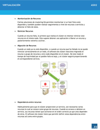 VIRTUALIZACIÓN ASIX2
72
 Monitorización de Recursos
Ciertas soluciones de clustering HA permiten monitorizar si un host físico está
disponible y también pueden realizar seguimientos a nivel de recursos o servicios y
detectar el fallo de estos.
 Reiniciar Recursos
Cuando un recurso falla, lo primero que realiza el clúster es intentar reiniciar este
recurso en el mismo nodo. Esto supone detener una aplicación o liberar un recurso y
posteriormente volverlo a activar.
 Migración de Recursos
Cuando un nodo ya no está disponible, o cuando un recurso que ha fallado no se puede
reiniciar correctamente en un nodo, el software de clúster reacciona migrando el
recurso o grupo de recursos a otro nodo disponible en el clúster. De este modo el
tiempo de inactividad por el posible fallo es bajo, y el clúster seguirá proporcionando
el correspondiente servicio.
 Dependencia entre recursos
Habitualmente para que el clúster proporcione un servicio, son necesarios varios
recursos lo cual se conoce como grupo de recursos. Cuando se arranca o detiene un
servicio, sus recursos tienen que activarse en el orden correcto ya que unos dependen
de otros. El software de clúster tiene que permitir definir estas dependencias entre
recursos así como entre grupos.
 