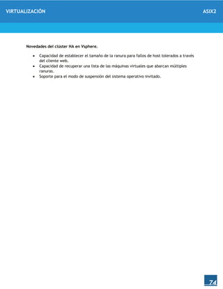 VIRTUALIZACIÓN ASIX2
74
Novedades del clúster HA en Vsphere.
 Capacidad de establecer el tamaño de la ranura para fallos de host tolerados a través
del cliente web.
 Capacidad de recuperar una lista de las máquinas virtuales que abarcan múltiples
ranuras.
 Soporte para el modo de suspensión del sistema operativo invitado.
 
