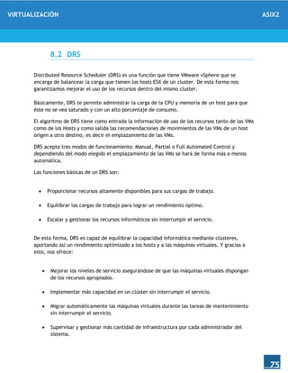 VIRTUALIZACIÓN ASIX2
75
8.2 DRS
Distributed Resource Scheduler (DRS) es una función que tiene VMware vSphere que se
encarga de balancear la carga que tienen los hosts ESX de un cluster. De esta forma nos
garantizamos mejorar el uso de los recursos dentro del mismo cluster.
Básicamente, DRS te permite administrar la carga de la CPU y memoria de un host para que
éste no se vea saturado y con un alto porcentaje de consumo.
El algoritmo de DRS tiene como entrada la información de uso de los recursos tanto de las VMs
como de los Hosts y como salida las recomendaciones de movimientos de las VMs de un host
origen a otro destino, es decir el emplazamiento de las VMs.
DRS acepta tres modos de funcionamiento: Manual, Partial o Full Automated Control y
dependiendo del modo elegido el emplazamiento de las VMs se hará de forma más o menos
automática.
Las funciones básicas de un DRS son:
 Proporcionar recursos altamente disponibles para sus cargas de trabajo.
 Equilibrar las cargas de trabajo para lograr un rendimiento óptimo.
 Escalar y gestionar los recursos informáticos sin interrumpir el servicio.
De esta forma, DRS es capaz de equilibrar la capacidad informática mediante clústeres,
aportando así un rendimiento optimizado a los hosts y a las máquinas virtuales. Y gracias a
esto, nos ofrece:
 Mejorar los niveles de servicio asegurándose de que las máquinas virtuales dispongan
de los recursos apropiados.
 Implementar más capacidad en un clúster sin interrumpir el servicio.
 Migrar automáticamente las máquinas virtuales durante las tareas de mantenimiento
sin interrumpir el servicio.
 Supervisar y gestionar más cantidad de infraestructura por cada administrador del
sistema.
 