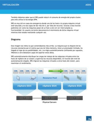 VIRTUALIZACIÓN ASIX2
76
También debemos saber que el DRS puede reducir el consumo de energía del propio cluster,
para ello utiliza la tecnología DPM.
DRS es muy útil en casos de emergencia donde uno de los hosts o la propia máquina virtual
esté saturada y no sea capaz de dar más de sí, por falta de recursos. Gracias a esta función
podremos ver como las máquinas pasan de un host a otro sin ver interrumpida su
funcionalidad. Un usuario corriente desconocerá el movimiento de dicha máquina virtual
mientras éste estaba realizando cualquier uso.
Diagrama
Esta imagen nos indica lo que comentábamos más arriba. La máquina que no dispone de los
recursos necesarios por el motivo que sea (le falta memoria, tiene un procesador limitado, ha
llegado al tope de sus posibilidades, etc.) se migra automáticamente (utilizando por supuesto,
VMotion) a otro Datastore capaz de soportar estos datos.
DRS automáticamente distribuye las cargas de trabajo de las máquinas virtuales entre los
hosts de vSphere de un clúster y supervisa los recursos disponibles. En función del nivel de
automatización elegido, DRS migrará las máquinas virtuales a otros hosts del clúster, para
maximizar el rendimiento.
 