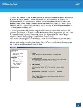 VIRTUALIZACIÓN ASIX2
77
En cuanto una máquina virtual se vea al máximo de sus posibilidades en cuanto a rendimiento
se refiere, el DRS se activará y la migrará de un host a otro sin pérdida de información.
Mediante una serie de reglas podemos disponer de un Clúster DRS con más opciones y más
personalización, permitiéndonos establecer unas normas a nuestro gusto en cuánto tipo de
máquinas (grupos), tipo de hosts (si es un ESX u otro), un tipo de rendimiento en memoria o
CPU alcanza ciertos niveles, etc.
En la configuración del DRS podemos elegir como queremos que funcione la migración. Si
queremos que sea manual (es decir, que nosotros la ejecutemos). Si queremos que sea a base
de recomendaciones (Partially automated), con lo que el propio DRS nos avisará de que
máquinas deberían migrarse (según recomienda la propia función).
Y por último que se migren automáticamente cuando los recursos de los hosts lo necesiten.
Además, podemos hacer que la migración sea “Agresiva” en un nivel máximo. En cuanto vea
que es necesaria dicho cambio, lo haga sin dudar.
 