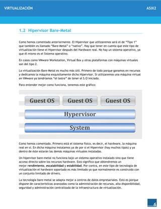 VIRTUALIZACIÓN ASIX2
6
1.2 Hipervisor Bare-Metal
Como hemos comentado anteriormente. El Hipervisor que utilizaremos será el de “Tipo 1”
que también es llamado “Bare-Metal” o “nativo”. Hay que tener en cuenta que este tipo de
virtualización tiene el Hipervisor después del Hardware real. No hay un sistema operativo, ya
que él mismo es el Sistema operativo.
En casos como VMware Workstation, Virtual Box y otras plataformas con máquinas virtuales
son del tipo 2.
La virtualización Bare-Metal es mucho más útil. Primero de todo porque ganamos en recursos
y dedicamos la máquina exquisitamente dicho Hipervisor. Si utilizaremos una máquina virtual
en VMware ya tendríamos “el lastre” de tener el S.O iniciado.
Para entender mejor como funciona, tenemos este gráfico:
Como hemos comentado. Primero está el sistema físico, es decir, el hardware, la máquina
real en sí. En dicha máquina instalamos ya de por si el Hipervisor (hay muchos tipos) y ya
dentro de éste estarán las demás máquinas virtuales instaladas.
Un hipervisor bare-metal no funciona bajo un sistema operativo instalado sino que tiene
acceso directo sobre los recursos hardware. Esto significa que obtendremos un
mejor rendimiento, escalabilidad y estabilidad. Por contra, en este tipo de tecnología de
virtualización el hardware soportado es más limitado ya que normalmente es construido con
un conjunto limitado de drivers.
La tecnología bare-metal se adapta mejor a centros de datos empresariales. Esto es porque
dispone de características avanzadas como la administración de recursos, alta disponibilidad,
seguridad y administración centralizada de la infraestructura de virtualización.
 