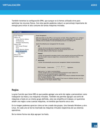 VIRTUALIZACIÓN ASIX2
78
También tenemos la configuración DPM, que aunque no la hemos utilizado sirve para
optimizar los recursos físicos. Con esta opción podemos reducir un porcentaje importante de
energía para evitar el alto consumo de tantas máquinas iniciadas.
Reglas
La gran función que tiene DRS es que puedes agregar una serie de reglas y personalizar como
trabajarán tus hosts y tus máquinas virtuales. También nos permite agrupar una serie de
máquinas o hosts en un mismo grupo definido, esto nos simplifica el trabajo y si queremos
añadir una regla a unas cuantas máquinas, no tendrás que hacerlo una a una.
En la imagen podemos apreciar cómo se han creado dos grupos. Uno llamado Windows y otro
Linux. En cada uno se les ha insertado las máquinas virtuales respectivas de sus sistemas
operativos.
De la misma forma nos deja agrupar los hosts.
 