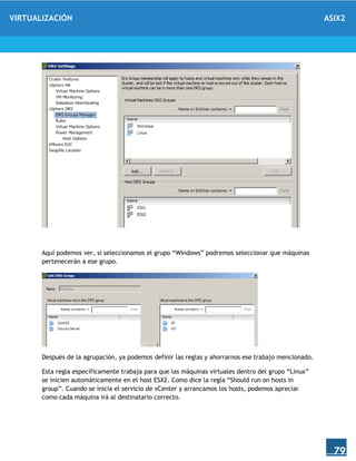 VIRTUALIZACIÓN ASIX2
79
Aquí podemos ver, si seleccionamos el grupo “Windows” podremos seleccionar que máquinas
pertenecerán a ese grupo.
Después de la agrupación, ya podemos definir las reglas y ahorrarnos ese trabajo mencionado.
Esta regla específicamente trabaja para que las máquinas virtuales dentro del grupo “Linux”
se inicien automáticamente en el host ESX2. Como dice la regla “Should run on hosts in
group”. Cuando se inicia el servicio de vCenter y arrancamos los hosts, podemos apreciar
como cada máquina irá al destinatario correcto.
 