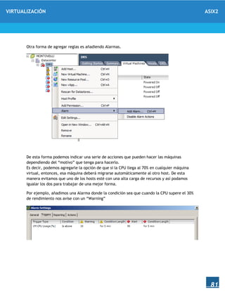 VIRTUALIZACIÓN ASIX2
81
Otra forma de agregar reglas es añadiendo Alarmas.
De esta forma podemos indicar una serie de acciones que pueden hacer las máquinas
dependiendo del “motivo” que tenga para hacerlo.
Es decir, podemos agregarle la opción de que si la CPU llega al 70% en cualquier máquina
virtual, entonces, esa máquina deberá migrarse automáticamente al otro host. De esta
manera evitamos que uno de los hosts esté con una alta carga de recursos y así podamos
igualar los dos para trabajar de una mejor forma.
Por ejemplo, añadimos una Alarma donde la condición sea que cuando la CPU supere el 30%
de rendimiento nos avise con un “Warning”
 