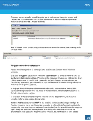 VIRTUALIZACIÓN ASIX2
82
Entonces, una vez avisado, tomará la acción que le indicaremos. La acción tomada será
“Migrate VM” (utilizando vMotion). Le indicaremos que el host donde debe migrarse las
máquinas será el 192.168.1.41 (por ejemplo).
Y en la lista de tareas y resultados podemos ver como automáticamente hace esta migración,
sin tocar nada:
Pequeño estudio de Mercado
No solo VMware dispone de la tecnología DRS, otras marcas también tienen funciones
similares.
Es el caso de Hyper-V y su llamado “Dynamic Optimization”. El estilo es similar al DRS, ya
que Dynamic Optimization utiliza el Vmotion en las máquinas virtuales que están dentro de un
clúster para mejorar el equilibrio de carga entre los hosts. Pueden ser migradas con una
frecuencia y agresividad que tú específicas y por defecto cada 10 minutos se migrarán dichas
máquinas con la opción "Agresiva".
Si un grupo de hosts contiene independientes anfitriones, los clústeres de hosts que no
soportarán la migración en vivo, o el modo de mantenimiento. Dynamic Optimization no se
llevará a cabo en estos equipos.
Si un clúster de hosts contiene máquinas virtuales sin alta disponibilidad, las máquinas
virtuales no harán este proceso de migración.
También RedHat con su versión RHEV-M 3.3 presenta como nueva tecnología este tipo de
función. Incluye un nuevo planificador para manejar la colocación de la máquina virtual, lo
que permite a los usuarios crear nuevas políticas de planificación, y también escribir su propia
lógica en Python e incluirlo en una política. El nuevo planificador sirve solicitudes de
programación para ejecutar o migrar máquinas virtuales. La planificación se lleva a cabo
 