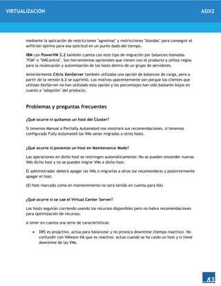 VIRTUALIZACIÓN ASIX2
83
mediante la aplicación de restricciones "agresivas" y restricciones "blandas" para conseguir el
anfitrión óptimo para esa solicitud en un punto dado del tiempo.
IBM con PowerVM 2.2 también cuenta con este tipo de migración por balanceo llamadas
"FSM" o "VMControl". Son herramientas opcionales que vienen con el producto y utiliza reglas
para la reubicación y automización de los hosts dentro de un grupo de servidores.
Anteriormente Citrix XenServer también utilizaba una opción de balanceo de carga, pero a
partir de la versión 6.2 se suprimió. Los motivos aparentemente son porque los clientes que
utilizan XenServer no han utilizado esta opción y los porcentajes han sido bastante bajos en
cuanto a "adopción" del producto.
Problemas y preguntas frecuentes
¿Qué ocurre si quitamos un host del Cluster?
Si tenemos Manual o Partially Automated nos mostrará sus recomendaciones, si tenemos
configurado Fully Automated las VMs seran migradas a otros hosts.
¿Qué ocurre si ponemos un host en Maintenance Mode?
Las operaciones en dicho host se restringen automáticamente: No se pueden encender nuevas
VMs dicho host y no se pueden migrar VMs a dicho host.
El administrador deberá apagar las VMs o migrarlas a otras (se recomendara) y posteriormente
apagar el host.
(El host marcado como en mantenimiento no será tenido en cuenta para HA)
¿Qué ocurre si se cae el Virtual Center Server?
Los hosts seguirán corriendo usando los recursos disponibles pero no habra recomendaciones
para optimización de recursos.
A tener en cuenta una serie de características:
 DRS es proactivo, actúa para balancear y no provoca downtime (tiempo inactivo). No
confundir con VMware HA que es reactivo: actúa cuando se ha caído un host y si tiene
downtime de las VMs.
 