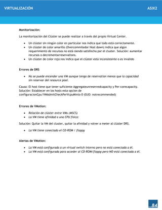 VIRTUALIZACIÓN ASIX2
84
Monitorización:
La monitorización del Clúster se puede realizar a través del propio Virtual Center.
 Un clúster sin ningún color en particular nos indica que todo está correctamente.
 Un clúster de color amarillo (Overcommitedor Host down) indica que algún
requerimiento de recursos no está siendo satisfecho por el cluster. Solución: aumentar
recursos o decrementarreservations.
 Un clúster de color rojo nos indica que el clúster está inconsistente o es invalido
Errores de DRS
 No se puede encender una VM aunque tenga de reservation menos que la capacidad
sin reservar del resource pool.
Causa: El host tiene que tener suficiente Aggregateunreservedcapacity y Per-corecapacity.
Solución: Establecer en los hosts esta opcion de
configuracionCpu/VMAdmitCheckPerVcpuMinto 0 (OJO: notrecommended)
Errores de VMotion:
 Relación de clúster entre VMs (MSCS)
 La VM tiene afinidad a una CPU fisica:
Solución: Quitar la VM del cluster, quitar la afinidad y volver a meter al clúster DRS.
 La VM tiene conectado el CD-ROM / floppy
Alertas de VMotion:
 La VM está configurada a un virtual switch interno pero no está conectada a él.
 La VM está configurada para acceder al CD-ROM/floppy pero NO está conectada a él.
 