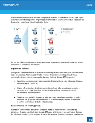 VIRTUALIZACIÓN ASIX2
87
Cuando el rendimiento de un disco está llegando al máximo, utiliza la función DRS, que ligada
al almacenamiento nos permite migrar todo el contenido de una máquina virtual (eso significa
la carpeta y todos los archivos) hacia otro disco.
En Storage DRS podemos encontrar dos puntos muy importantes para la utilización del mismo,
ofreciendo la comodidad del servicio.
Supervisión continúa
Storage DRS supervisa el espacio de almacenamiento y la utilización de E/S en un almacén de
datos preasignado. Además, coordina los recursos de almacenamiento para cubrir sus
necesidades de crecimiento empresarial. La supervisión de Storage DRS le permite:
 Especificar cómo se asignan los recursos de almacenamiento a las máquinas virtuales,
mediante reglas y políticas.
 Asignar infraestructura de almacenamiento dedicada a las unidades de negocio, e
incrementar el índice de utilización del almacenamiento mediante grupos de
volúmenes de almacenamiento.
 Capacitar a las unidades de negocio para que creen y gestionen máquinas virtuales
dentro de sus grupos de almacenamiento y, al mismo tiempo, brindar al equipo de TI
el control centralizado de todos estos recursos.
Mantenimiento sin interrupciones
Cuando un administrador de vSphere coloca en modo de mantenimiento un clúster de
almacenes de datos habilitado para Storage DRS, este último mueve los archivos de disco de
las máquinas virtuales a otro almacén de datos. Un almacén de datos permanece en el estado
 