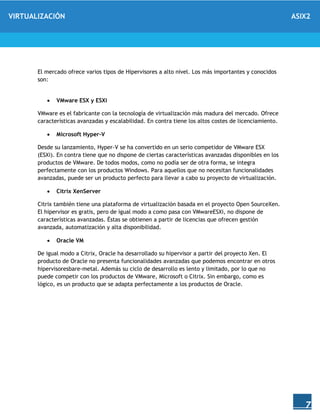 VIRTUALIZACIÓN ASIX2
7
El mercado ofrece varios tipos de Hipervisores a alto nivel. Los más importantes y conocidos
son:
 VMware ESX y ESXi
VMware es el fabricante con la tecnología de virtualización más madura del mercado. Ofrece
características avanzadas y escalabilidad. En contra tiene los altos costes de licenciamiento.
 Microsoft Hyper-V
Desde su lanzamiento, Hyper-V se ha convertido en un serio competidor de VMware ESX
(ESXi). En contra tiene que no dispone de ciertas características avanzadas disponibles en los
productos de VMware. De todos modos, como no podía ser de otra forma, se integra
perfectamente con los productos Windows. Para aquellos que no necesitan funcionalidades
avanzadas, puede ser un producto perfecto para llevar a cabo su proyecto de virtualización.
 Citrix XenServer
Citrix también tiene una plataforma de virtualización basada en el proyecto Open SourceXen.
El hipervisor es gratis, pero de igual modo a como pasa con VMwareESXi, no dispone de
características avanzadas. Éstas se obtienen a partir de licencias que ofrecen gestión
avanzada, automatización y alta disponibilidad.
 Oracle VM
De igual modo a Citrix, Oracle ha desarrollado su hipervisor a partir del proyecto Xen. El
producto de Oracle no presenta funcionalidades avanzadas que podemos encontrar en otros
hipervisoresbare-metal. Además su ciclo de desarrollo es lento y limitado, por lo que no
puede competir con los productos de VMware, Microsoft o Citrix. Sin embargo, como es
lógico, es un producto que se adapta perfectamente a los productos de Oracle.
 
