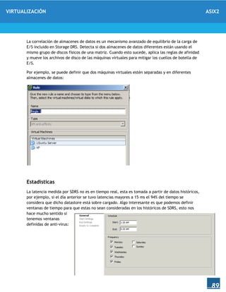 VIRTUALIZACIÓN ASIX2
89
La correlación de almacenes de datos es un mecanismo avanzado de equilibrio de la carga de
E/S incluido en Storage DRS. Detecta si dos almacenes de datos diferentes están usando el
mismo grupo de discos físicos de una matriz. Cuando esto sucede, aplica las reglas de afinidad
y mueve los archivos de disco de las máquinas virtuales para mitigar los cuellos de botella de
E/S.
Por ejemplo, se puede definir que dos máquinas virtuales estén separadas y en diferentes
almacenes de datos:
Estadísticas
La latencia medida por SDRS no es en tiempo real, esta es tomada a partir de datos históricos,
por ejemplo, si el día anterior se tuvo latencias mayores a 15 ms el 94% del tiempo se
considera que dicho datastore está sobre cargado. Algo interesante es que podemos definir
ventanas de tiempo para que estas no sean consideradas en los históricos de SDRS, esto nos
hace mucho sentido si
tenemos ventanas
definidas de anti-virus:
 