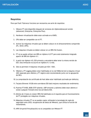 VIRTUALIZACIÓN ASIX2
91
Requisitos
Para que Fault Tolerance funcione son necesarios una serie de requisitos:
1. VMware FT está disponible después de versiones de vSphereAdvanced versión
(Advanced, Enterprise, Enterprise Plus).
2. Hardware virtualización debe estar activado en el BIOS.
3. CPU debe ser compatible con el FT.
4. Activar las máquinas virtuales que se deben colocar en el almacenamiento compartido
(FC, iSCSI o NFS).
5. Las máquinas virtuales se deben colocar en un DRS/HA Cluster.
6. FT no se puede utilizar con DRS en vSphere 4.0 FT pero está totalmente integrado
apartir de DRS de vSphere 4.1.
7. A partir de vSphere 4.0, ESX primaria y secundaria debe tener la misma versión de
ESX. Esta limitación no ocurre en vSphere 4.1 o más.
8. Sólo se permiten 4 máquinas virtuales por ESX / ESXi.
9. VMotion y FT Logging deben estar habilitadas en la red VMKernel de la máquina virtual
(NIC separada para vMotion y FT registro está recomendando junto con la agrupación
de NIC).
10. La comprobación de certificado de host debe estar habilitado (activado por defecto).
11. Tarjeta Ethrenet 10 GB entre servidores ESX dará mejores resultados de rendimiento.
12. Puertos FT 8100, 8200 (TCP saliente, UDP entrante y saliente) debe estar abierto si
existe cualquier firewall entre los servidores ESX.
13. Mínimo de 3 hosts en clúster DRS/HA habilitado es el requisito para el funcionamiento
de FT protegida con máquinas virtuales.
14. Máquinas virtuales FT no se pueden copiar utilizando la tecnología de copia de
seguridad como (VCB, recuperación de datos de VMware), que utiliza la función de
instantáneas.
15. NPIV (N-portid Virtualización) no es compatible con VMware FT
 