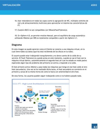 VIRTUALIZACIÓN ASIX2
92
16. Usar redundancia en todas las capas (como la agrupación de NIC, múltiples switches de
red y de almacenamiento multiruta) para aprovechar al máximo las características de
FT.
17. Clusters MSCS no son compatibles con VMwareFaultTolerance.
18. En vSphere 4.0, se permite vmotion Manual, pero el equilibrio de carga automático
utilizando VMotion por DRS es totalmente compatible a partir de vSphere 4.1.
Diagrama
En esta imagen se puede apreciar como el Cliente se conecta a una máquina virtual, en la
cual tiene todos sus datos (que los está recibiendo de los discos en la nube).
El usuario puede estar trabajando tranquilamente y no darse cuenta de la caída de su
servicio. El Fault Tolerance es cuando actúa en este momento, cuando se cae el host con la
máquina virtual dentro, automáticamente el segundo host (el cual ha estado en modo pasivo
esperando algún tipo de problema del primario) se activa y responde a la caída.
El host primario activa vMotion y pasa todas las máquinas que tenga en ese host caído al otro
host (secundario). Una vez se ha realizado dicha tarea, el host secundario se convierte en el
primario y actúa de la misma forma de como lo hacía con anterioridad el otro host.
De esta forma, los usuarios pueden seguir trabajando como si no hubiera pasado nada.
 