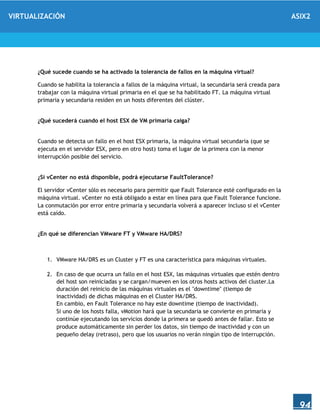 VIRTUALIZACIÓN ASIX2
94
¿Qué sucede cuando se ha activado la tolerancia de fallos en la máquina virtual?
Cuando se habilita la tolerancia a fallos de la máquina virtual, la secundaria será creada para
trabajar con la máquina virtual primaria en el que se ha habilitado FT. La máquina virtual
primaria y secundaria residen en un hosts diferentes del clúster.
¿Qué sucederá cuando el host ESX de VM primaria caiga?
Cuando se detecta un fallo en el host ESX primaria, la máquina virtual secundaria (que se
ejecuta en el servidor ESX, pero en otro host) toma el lugar de la primera con la menor
interrupción posible del servicio.
¿Si vCenter no está disponible, podrá ejecutarse FaultTolerance?
El servidor vCenter sólo es necesario para permitir que Fault Tolerance esté configurado en la
máquina virtual. vCenter no está obligado a estar en línea para que Fault Tolerance funcione.
La conmutación por error entre primaria y secundaria volverá a aparecer incluso si el vCenter
está caído.
¿En qué se diferencian VMware FT y VMware HA/DRS?
1. VMware HA/DRS es un Cluster y FT es una característica para máquinas virtuales.
2. En caso de que ocurra un fallo en el host ESX, las máquinas virtuales que estén dentro
del host son reiniciadas y se cargan/mueven en los otros hosts activos del cluster.La
duración del reinicio de las máquinas virtuales es el "downtime" (tiempo de
inactividad) de dichas máquinas en el Cluster HA/DRS.
En cambio, en Fault Tolerance no hay este downtime (tiempo de inactividad).
Si uno de los hosts falla, vMotion hará que la secundaria se convierte en primaria y
continúe ejecutando los servicios donde la primera se quedó antes de fallar. Esto se
produce automáticamente sin perder los datos, sin tiempo de inactividad y con un
pequeño delay (retraso), pero que los usuarios no verán ningún tipo de interrupción.
 