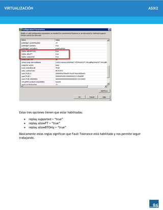 VIRTUALIZACIÓN ASIX2
96
Estas tres opciones tienen que estar habilitadas:
 replay.supported = “true”
 replay.allowFT = “true”
 replay.allowBTOnly = “true”
Básicamente estas reglas significan que Fault Tolerance está habilitado y nos permite seguir
trabajando.
 