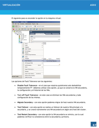 VIRTUALIZACIÓN ASIX2
97
El siguiente paso es encender la opción en la máquina virtual:
Las opciones de Fault Tolerance son las siguientes:
 Disable Fault Tolerance – en el caso que nosotros quisiéramos solo deshabilitar
temporalmente FT debemos utilizar esta opción, ya que se conserva la VM secundaria,
la configuración y el historial de las VMs.
 Turn off Fault Tolerance – en este caso se eliminan las VMs secundarias y toda
configuración de las mismas.
 Migrate Secondary – con esta opción podemos migrar de host nuestra VM secundaria.
 Test Failover – con esta opción se realiza un failover de nuestra VM principal a la
secundaria, y se creará nuevamente una VM secundaria en algún otro host del cluster.
 Test Restart Secondary – con esta opción la VM secundaria se reinicia, con lo cual
podemos verificar la consistencia entre la secundaria y primaria.
 
