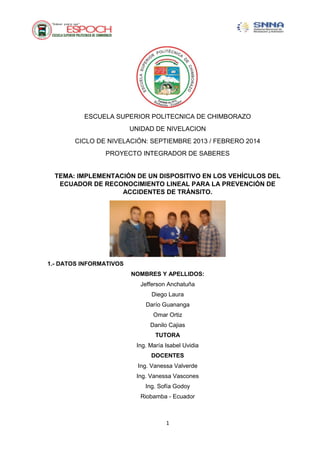 ESCUELA SUPERIOR POLITECNICA DE CHIMBORAZO
UNIDAD DE NIVELACION
CICLO DE NIVELACIÓN: SEPTIEMBRE 2013 / FEBRERO 2014
PROYECTO INTEGRADOR DE SABERES

TEMA: IMPLEMENTACIÓN DE UN DISPOSITIVO EN LOS VEHÍCULOS DEL
ECUADOR DE RECONOCIMIENTO LINEAL PARA LA PREVENCIÓN DE
ACCIDENTES DE TRÁNSITO.

1.- DATOS INFORMATIVOS
NOMBRES Y APELLIDOS:
Jefferson Anchatuña
Diego Laura
Darío Guananga
Omar Ortiz
Danilo Cajias
TUTORA
Ing. María Isabel Uvidia
DOCENTES
Ing. Vanessa Valverde
Ing. Vanessa Vascones
Ing. Sofía Godoy
Riobamba - Ecuador

1

 