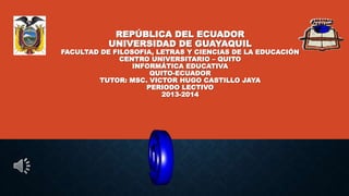 REPÚBLICA DEL ECUADOR
UNIVERSIDAD DE GUAYAQUIL
FACULTAD DE FILOSOFIA, LETRAS Y CIENCIAS DE LA EDUCACIÓN
CENTRO UNIVERSITARIO – QUITO
INFORMÁTICA EDUCATIVA
QUITO-ECUADOR
TUTOR: MSC. VICTOR HUGO CASTILLO JAYA
PERIODO LECTIVO
2013-2014
 