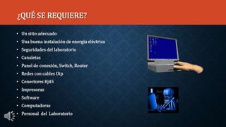 ¿QUÉ SE REQUIERE?
• Un sitio adecuado
• Una buena instalación de energía eléctrica
• Seguridades del laboratorio
• Canaletas
• Panel de conexión, Switch, Router
• Redes con cables Utp
• Conectores Rj45
• Impresoras
• Software
• Computadoras
• Personal del Laboratorio
 