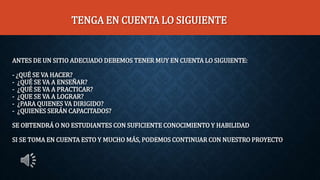 ANTES DE UN SITIO ADECUADO DEBEMOS TENER MUY EN CUENTA LO SIGUIENTE:
- ¿QUÉ SE VA HACER?
- ¿QUÉ SE VA A ENSEÑAR?
- ¿QUÉ SE VA A PRACTICAR?
- ¿QUE SE VA A LOGRAR?
- ¿PARA QUIENES VA DIRIGIDO?
- ¿QUIENES SERÁN CAPACITADOS?
SE OBTENDRÁ O NO ESTUDIANTES CON SUFICIENTE CONOCIMIENTO Y HABILIDAD
SI SE TOMA EN CUENTA ESTO Y MUCHO MÁS, PODEMOS CONTINUAR CON NUESTRO PROYECTO
TENGA EN CUENTA LO SIGUIENTE
 
