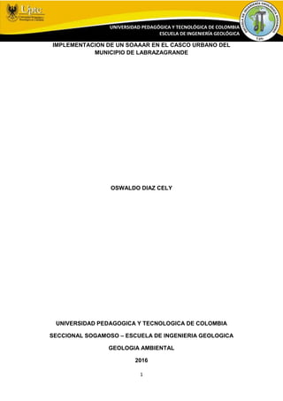 1
UNIVERSIDAD PEDAGÓGICA Y TECNOLÓGICA DE COLOMBIA
ESCUELA DE INGENIERÍA GEOLÓGICA
IMPLEMENTACION DE UN SOAAAR EN EL CASCO URBANO DEL
MUNICIPIO DE LABRAZAGRANDE
OSWALDO DIAZ CELY
UNIVERSIDAD PEDAGOGICA Y TECNOLOGICA DE COLOMBIA
SECCIONAL SOGAMOSO – ESCUELA DE INGENIERIA GEOLOGICA
GEOLOGIA AMBIENTAL
2016
 
