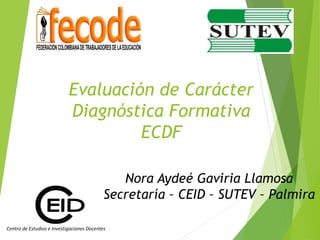 Evaluación de Carácter
Diagnóstica Formativa
ECDF
Centro de Estudios e Investigaciones Docentes
Nora Aydeé Gaviria Llamosa
Secretaría – CEID – SUTEV – Palmira
 