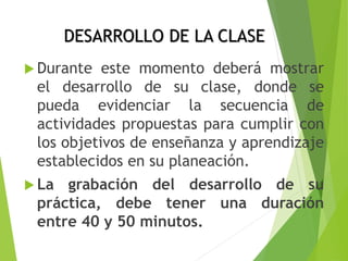 DESARROLLO DE LA CLASE
 Durante este momento deberá mostrar
el desarrollo de su clase, donde se
pueda evidenciar la secuencia de
actividades propuestas para cumplir con
los objetivos de enseñanza y aprendizaje
establecidos en su planeación.
 La grabación del desarrollo de su
práctica, debe tener una duración
entre 40 y 50 minutos.
 