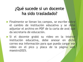 ¿Qué sucede si un docente
ha sido trasladado?
 Finalmente se llenan los campos, se escribe sobre
el cambio de institución educativa y se debe
adjuntar el archivo en PDF de la carta de aval que
da secretaria de educación.
 Si el docente grabó su video en la interior
institución educativa, debe anexar en dicho
correo esa información para que pueda cargar ese
video en el pico y placa de la página web
maestro2025.
 