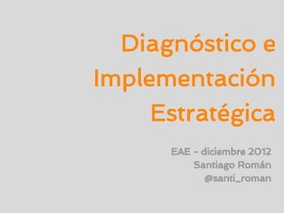 Diagnóstico e
Implementación
     Estratégica
      EAE - diciembre 2012
          Santiago Román
             @santi_roman
 