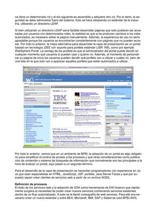 na tiene un determinado rol y al día siguiente es ascendido y adquiere otro rol. Por lo tanto, la seguridad se debe administrar fuera del sistema. Esto se hace adoptando un estándar de la industria, utilizando un directorio LDAP.
Si bien utilizando un directorio LDAP sería factible desarrollar páginas que solo pudieran ser accesadas por usuarios con determinados roles, la realidad es que si se producen cambios a los roles
autorizados, es necesario editar la página manualmente. Además, la experiencia de uso no sería
agradable porque los usuarios se encontrarían constantemente con páginas que no pueden accesar. Por todo lo anterior, la mejor alternativa para desarrollar la capa de presentación es un portal
basado en tecnología J2EE con soporte para portlets estándar (JSR 168), como por ejemplo
WebSphere Portal. La ventaja de los portlets es que el administrador del portal puede decidir en
cualquier momento qué usuarios lo pueden usar y quiene no. Además, al momento de personalizar su página de inicio los usuarios pueden decidir qué portlets van a utilizar y cuales no, pero de
una lista en la que solo van a aparecer aquellos portlets que están autorizados a utilizar.

Por todo lo anterior, vemos que en un ambiente de BPM, la adopción de un portal es algo obligatorio para simpliﬁcar el control de acceso a los procesos y que otras consideraciones como publicación de contenido o sistema de búsqueda de información que normalmente son las principales a la
hora de evaluar un portal, aquí pasan a un segundo término.
Para el desarrollo de la capa de presentación se necesitan programadores con experiencia en Java que sean especialistas en HTML, JavaScript, JSP, portlets, Java Server Faces y que por supuesto sepan crear clientes de servicios web a partir de un archivo WSDL.
Deﬁnición de procesos
El éxito de los servicios web y la adopción de SOA como herramienta de EAI hicieron que rápidamente surgiera la necesidad de poder crear nuevos servicios combinando servicios existentes
dentro de un ﬂujo automatizado. A esto se le llamó coreografía de web services. Para ello era necesario crear un nuevo estándar y entre BEA, Microsoft, IBM, SAP y Siebel se creó BPEL4WS,

 