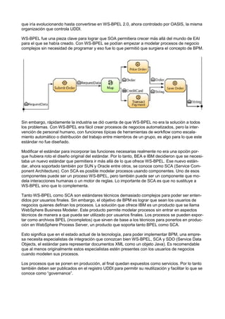 que iría evolucionando hasta convertirse en WS-BPEL 2.0, ahora controlado por OASIS, la misma
organización que controla UDDI.
WS-BPEL fue una pieza clave para lograr que SOA permitiera crecer más allá del mundo de EAI
para el que se había creado. Con WS-BPEL se podían empezar a modelar procesos de negocio
complejos sin necesidad de programar y eso fue lo que permitió que surgiera el concepto de BPM.

Sin embargo, rápidamente la industria se dió cuenta de que WS-BPEL no era la solución a todos
los problemas. Con WS-BPEL era fácil crear procesos de negocios automatizados, pero la intervención de personal humano, con funciones típicas de herramientas de workﬂow como escalamiento automático o distribución del trabajo entre miembros de un grupo, es algo para lo que este
estándar no fue diseñado.
Modiﬁcar el estándar para incorporar las funciones necesarias realmente no era una opción porque hubiera roto el diseño original del estándar. Por lo tanto, BEA e IBM decidieron que se necesitaba un nuevo estándar que permitiera ir más allá de lo que ofrece WS-BPEL. Ese nuevo estándar, ahora soportado también por SUN y Oracle entre otros, se conoce como SCA (Service Component Architecture). Con SCA es posible modelar procesos usando componentes. Uno de esos
componentes puede ser un proceso WS-BPEL, pero también puede ser un componente que modela interacciones humanas o un motor de reglas. Lo importante de SCA es que no sustituye a
WS-BPEL sino que lo complementa.
Tanto WS-BPEL como SCA son estándares técnicos demasiado complejos para poder ser entendidos por usuarios ﬁnales. Sin embargo, el objetivo de BPM es lograr que sean los usuarios de
negocios quienes deﬁnan los procesos. La solución que ofrece IBM es un producto que se llama
WebSphere Business Modeler. Este producto permite modelar procesos sin entrar en aspectos
técnicos de manera a que pueda ser utilizado por usuarios ﬁnales. Los procesos se pueden exportar como archivos BPEL (incompletos) que sirven de base a los técnicos para ponerlos en producción en WebSphere Process Server, un producto que soporta tanto BPEL como SCA.
Esto signiﬁca que en el estado actual de la tecnología, para poder implementar BPM, una empresa necesita especialistas de integración que conozcan bien WS-BPEL, SCA y SDO (Service Data
Objects, el estándar para representar documentos XML como un objeto Java). Es recomendable
que al menos originalmente estos especialistas estén presentes con los usuarios de negocios
cuando modelen sus procesos.
Los procesos que se ponen en producción, al ﬁnal quedan expuestos como servicios. Por lo tanto
también deben ser publicados en el registro UDDI para permitir su reutilización y facilitar lo que se
conoce como “governance”.

 