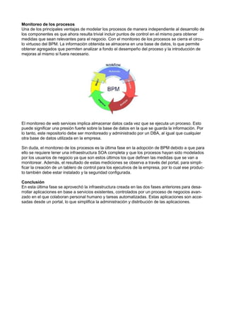 Monitoreo de los procesos
Una de los principales ventajas de modelar los procesos de manera independiente al desarrollo de
los componentes es que ahora resulta trivial incluir puntos de control en el mismo para obtener
medidas que sean relevantes para el negocio. Con el monitoreo de los procesos se cierra el circulo virtuoso del BPM. La información obtenida se almacena en una base de datos, lo que permite
obtener agregados que permiten analizar a fondo el desempeño del proceso y la introducción de
mejoras al mismo si fuera necesario.

El monitoreo de web services implica almacenar datos cada vez que se ejecuta un proceso. Esto
puede signiﬁcar una presión fuerte sobre la base de datos en la que se guarda la información. Por
lo tanto, este repositorio debe ser monitoreado y administrado por un DBA, al igual que cualquier
otra base de datos utilizada en la empresa.
Sin duda, el monitoreo de los procesos es la última fase en la adopción de BPM debido a que para
ello se requiere tener una infraestructura SOA completa y que los procesos hayan sido modelados
por los usuarios de negocio ya que son estos últimos los que deﬁnen las medidas que se van a
monitorear. Además, el resultado de estas mediciones se observa a través del portal, para simpliﬁcar la creación de un tablero de control para los ejecutivos de la empresa, por lo cual ese producto también debe estar instalado y la seguridad conﬁgurada.
Conclusión
En esta última fase se aprovechó la infraestructura creada en las dos fases anteriores para desarrollar aplicaciones en base a servicios existentes, controlados por un proceso de negocios avanzado en el que colaboran personal humano y tareas automatizadas. Estas aplicaciones son accesadas desde un portal, lo que simpliﬁca la administración y distribución de las aplicaciones.

 